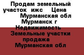 Продам земельный участок (ижс) › Цена ­ 150 000 - Мурманская обл., Мурманск г. Недвижимость » Земельные участки продажа   . Мурманская обл.